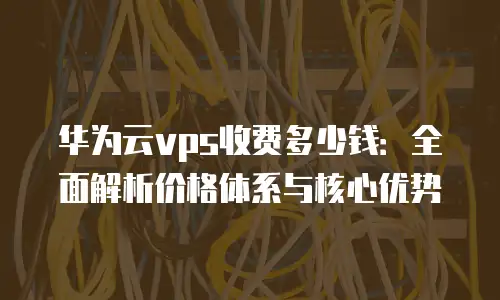 华为云vps收费多少钱：全面解析价格体系与核心优势