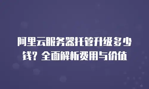 阿里云服务器托管升级多少钱？全面解析费用与价值