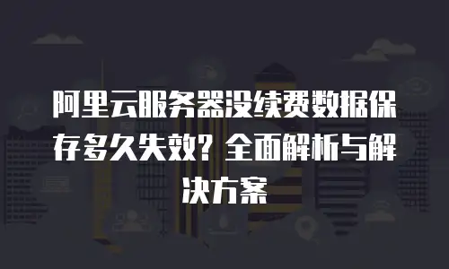 阿里云服务器没续费数据保存多久失效？全面解析与解决方案