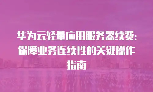 华为云轻量应用服务器续费：保障业务连续性的关键操作指南