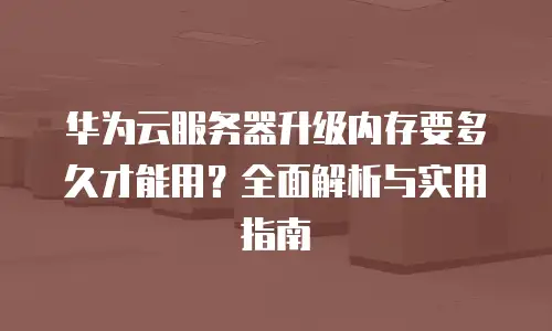 华为云服务器升级内存要多久才能用？全面解析与实用指南