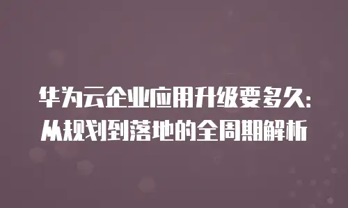 华为云企业应用升级要多久：从规划到落地的全周期解析