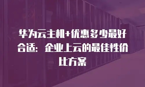 华为云主机+优惠多少最好合适：企业上云的最佳性价比方案