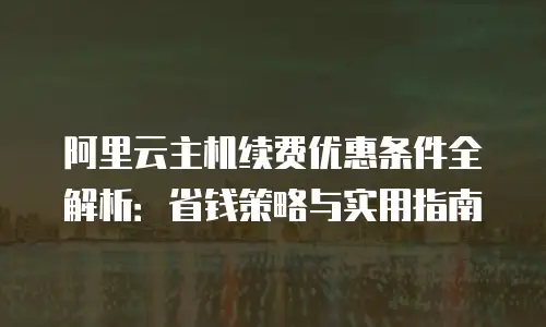 阿里云主机续费优惠条件全解析：省钱策略与实用指南