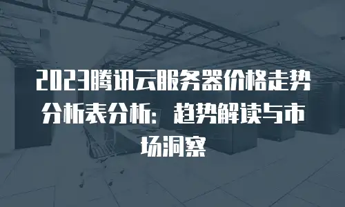 2023腾讯云服务器价格走势分析表分析：趋势解读与市场洞察