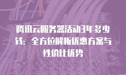 腾讯云服务器活动3年多少钱：全方位解析优惠方案与性价比优势
