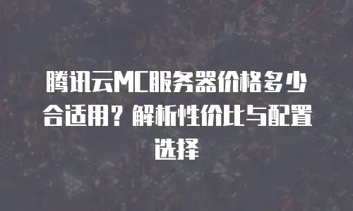 腾讯云MC服务器价格多少合适用？解析性价比与配置选择