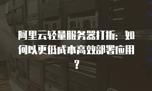 阿里云轻量服务器打折：如何以更低成本高效部署应用？