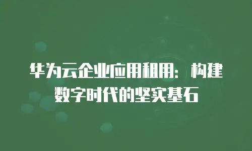 华为云企业应用租用：构建数字时代的坚实基石