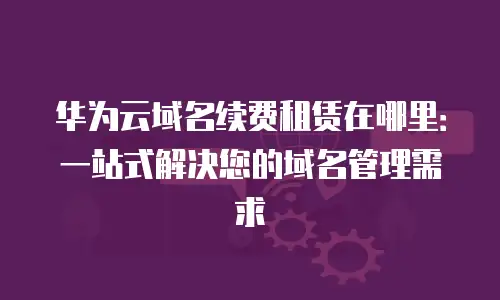 华为云域名续费租赁在哪里：一站式解决您的域名管理需求