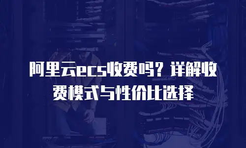阿里云ecs收费吗？详解收费模式与性价比选择