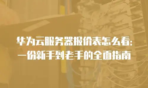 华为云服务器报价表怎么看：一份新手到老手的全面指南