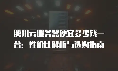 腾讯云服务器便宜多少钱一台：性价比解析与选购指南