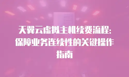 天翼云虚拟主机续费流程：保障业务连续性的关键操作指南