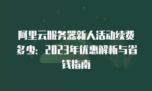 阿里云服务器新人活动续费多少：2023年优惠解析与省钱指南