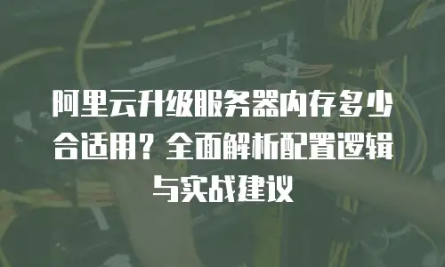 阿里云升级服务器内存多少合适用？全面解析配置逻辑与实战建议