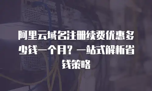 阿里云域名注册续费优惠多少钱一个月？一站式解析省钱策略