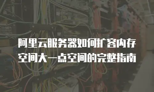 阿里云服务器如何扩容内存空间大一点空间的完整指南