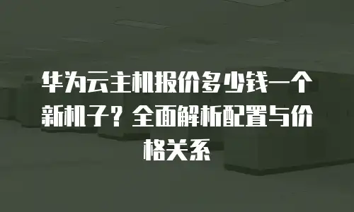 华为云主机报价多少钱一个新机子？全面解析配置与价格关系