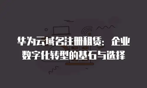 华为云域名注册租赁：企业数字化转型的基石与选择