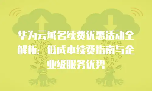 华为云域名续费优惠活动全解析：低成本续费指南与企业级服务优势