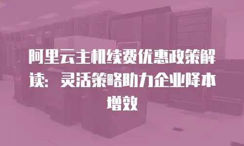 阿里云主机续费优惠政策解读：灵活策略助力企业降本增效
