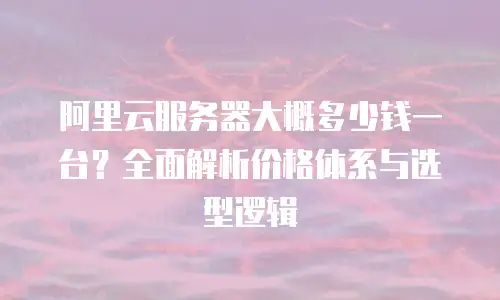 阿里云服务器大概多少钱一台？全面解析价格体系与选型逻辑