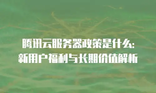 腾讯云服务器政策是什么：新用户福利与长期价值解析