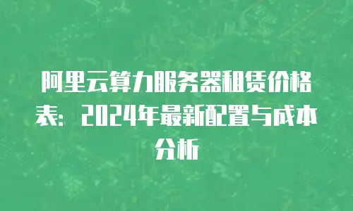 阿里云算力服务器租赁价格表：2024年最新配置与成本分析