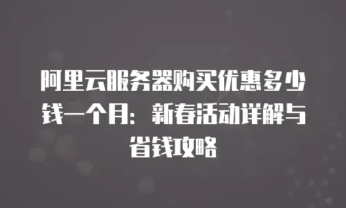 阿里云服务器购买优惠多少钱一个月：新春活动详解与省钱攻略