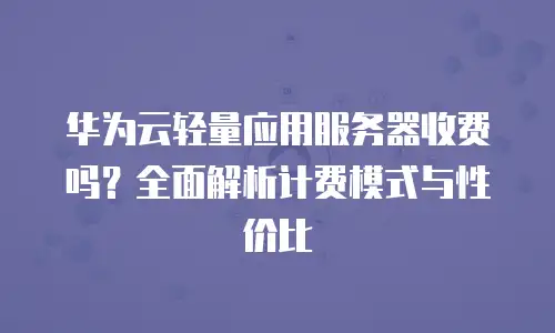 华为云轻量应用服务器收费吗？全面解析计费模式与性价比