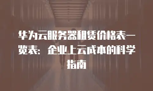 华为云服务器租赁价格表一览表：企业上云成本的科学指南