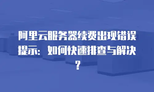 阿里云服务器续费出现错误提示：如何快速排查与解决？