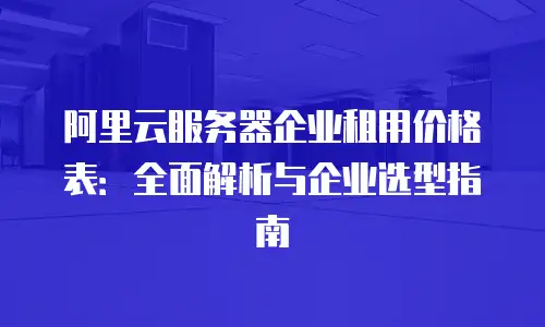 阿里云服务器企业租用价格表：全面解析与企业选型指南