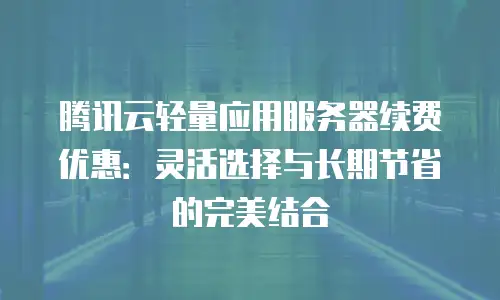 腾讯云轻量应用服务器续费优惠：灵活选择与长期节省的完美结合