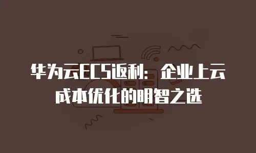 华为云ECS返利：企业上云成本优化的明智之选
