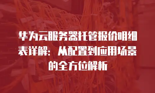 华为云服务器托管报价明细表详解：从配置到应用场景的全方位解析