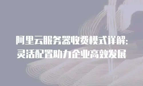 阿里云服务器收费模式详解：灵活配置助力企业高效发展