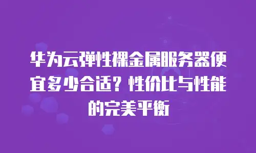 华为云弹性裸金属服务器便宜多少合适？性价比与性能的完美平衡