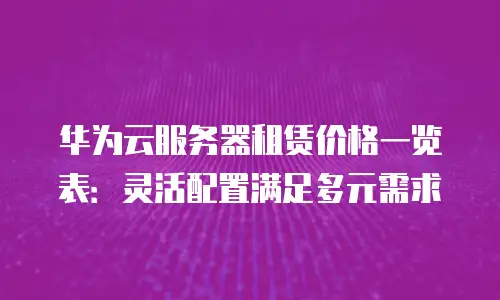 华为云服务器租赁价格一览表：灵活配置满足多元需求