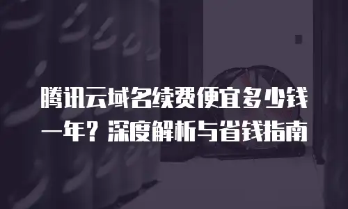 腾讯云域名续费便宜多少钱一年？深度解析与省钱指南