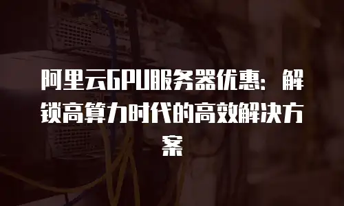 阿里云GPU服务器优惠：解锁高算力时代的高效解决方案
