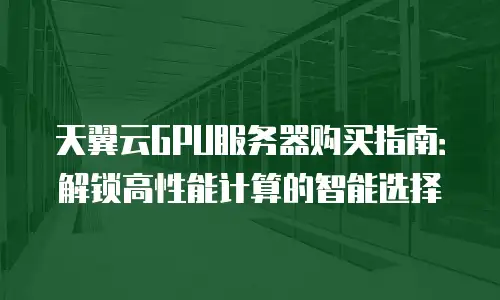 天翼云GPU服务器购买指南：解锁高性能计算的智能选择