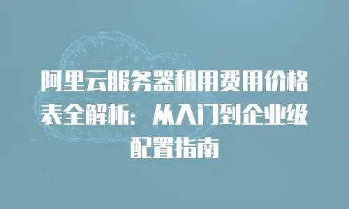 阿里云服务器租用费用价格表全解析：从入门到企业级配置指南