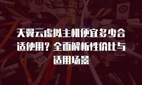 天翼云虚拟主机便宜多少合适使用？全面解析性价比与适用场景