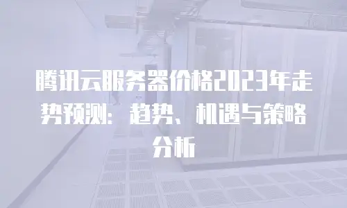 腾讯云服务器价格2023年走势预测：趋势、机遇与策略分析