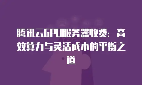 腾讯云GPU服务器收费：高效算力与灵活成本的平衡之道