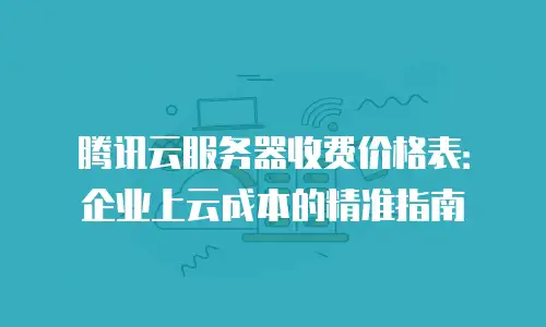 腾讯云服务器收费价格表：企业上云成本的精准指南