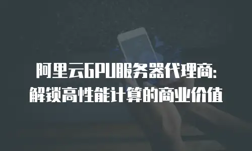 阿里云GPU服务器代理商：解锁高性能计算的商业价值