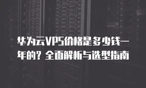华为云VPS价格是多少钱一年的？全面解析与选型指南